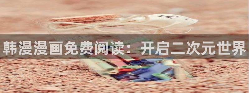 韩漫漫画官网入口老版本：韩漫漫画免费阅读：开启二次元世界